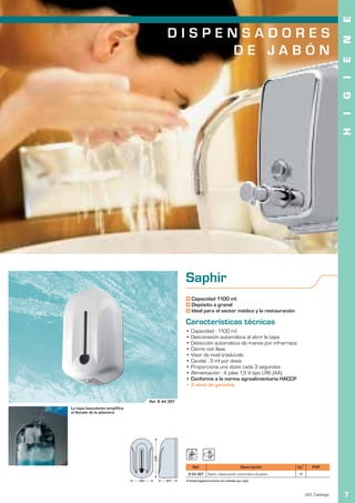 E
                                                                                                                S E C A M A N O S
                                               DISPENSADORES




                                                                                                                                            N
                                                    DE JABÓN




                                                                                                                                            E
                                                                                                                                            I
                                                                                                                                            G
                                                                                                                                            I
                                                                                                                                            H
                                                      Saphir
                                                          Capacidad 1100 ml
                                                          Depósito a granel
                                                          Ideal para el sector médico y la restauración

                                                      Características técnicas
                                                      • Capacidad : 1100 ml
                                                      • Desconexión automática al abrir la tapa
                                                      • Detección automática de manos por infrarrojos
                                                      • Cierre con llave
                                                      • Visor de nivel traslúcido
                                                      • Caudal : 3 ml por dosis
                                                      • Proporciona una dosis cada 3 segundos
                                                      • Alimentación : 4 pilas 1,5 V tipo LR6 (AA)
                                                      • Conforme a la norma agroalimentaria HACCP
                                                      • 2 años de garantía


                                      Ref. 8 44 397
La tapa basculante simplifica
el llenado de la jabonera.
                                        235




                                                           Ref.                                 Descripción           UL1       PVP
                                                        8 44 397       Saphir dispensador automático de jabón          12
                                140           107     1 Unidad logística (número de unidades por caja).



                                                                                                                            JVD. Catálogo   7
 