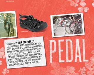 SO WHAT IF YOUR SHORTCUT
TAKES LONGER? SIMPLICITY AND FUNCTION
MEET WITHIN THE KEEN PEDAL COLLECTION.
FROM RUGGED VENTILATED HIKERS WITH
SPD CLEATS, TO FULL-GRAIN LEATHER
CASUALS THAT LOOK LIKE YOUR FAVORITE
STREET SHOES BUT PERFORM LIKE BIKE
SHOES. WE MAKE THE BIKE COMMUTE
MORE ENJOYABLE. CLIP IN AND GO.
Commuter III
PEDAL COLLECTION
 