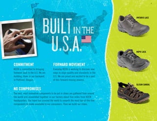 6
COMMITMENT
KEEN is committed to bringing
footwear back to the U.S. We are
building shoes in our backyard,
in Portland, Oregon.
COMMITMENT FORWARD MOVEMENT
Everyday KEEN is working to discover new
ways to align quality and standards in the
U.S. We are proud and excited to be a part
of this forward moving process.
FORWARD MOVEMENT
NO COMPROMISES
The best, most innovative components to be put in shoes are gathered from around
the world and assembled together in our factory about five miles from KEEN
headquarters. Our team has scoured the world to unearth the most top-of-the-line
components to make available to our consumers. Then we build our shoes.
NO COMPROMISES
GLISAN SANDAL
Ontario lace
NoPo Lace
 