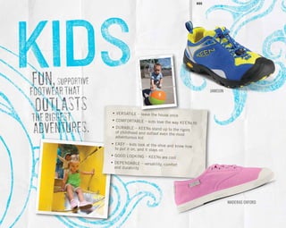 FUN,SUPPORTIVE
FOOTWEARTHAT
OUTLASTS
THEBIGGEST
ADVENTURES.
•	VERSATILE – leave the house once
•	COMFORTABLE – kids love the way KEENs fit
•	DURABLE – KEENs stand up to the rigors 		 of childhood and outlast even the most	
	 adventurous kid
•	EASY – kids look at the shoe and know how 		 to put it on, and it stays on
•	GOOD LOOKING – KEENs are cool
•	DEPENDABLE – versatility, comfort	
	 and durability
MADERAS OXFORD
Jamison
KIDS
 