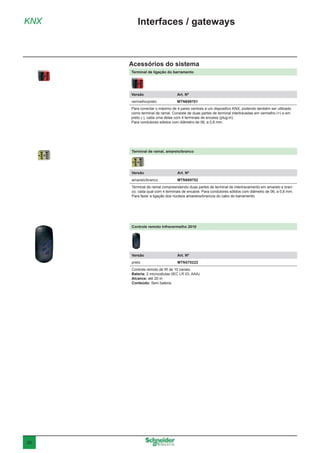 20
Controle remoto Infravermelho 2010
Versão	 Art. Nº
preto	MTN570222
Controle remoto de IR de 10 canais.
Bateria: 2 microcélulas (IEC LR 03, AAA)
Alcance: até 20 m
Conteúdo: Sem bateria.
KNX Interfaces / gateways
Acessórios do sistema
Terminal de ligação do barramento
Versão	 Art. Nº
vermelho/preto	MTN689701
Para conectar o máximo de 4 pares centrais a um dispositivo KNX, podendo também ser utilizado
como terminal de ramal. Consiste de duas partes de terminal intertravadas em vermelho (+) e em
preto (-), cada uma delas com 4 terminais de encaixe (plug-in).
Para condutores sólidos com diâmetro de 06, a 0,8 mm.
Terminal de ramal, amarelo/branco
Versão	 Art. Nº
amarelo/branco	MTN689702
Terminal de ramal compreendendo duas partes de terminal de intertravamento em amarelo e bran-
co, cada qual com 4 terminais de encaixe. Para condutores sólidos com diâmetro de 06, a 0,8 mm.
Para fazer a ligação dos núcleos amarelos/brancos do cabo do barramento.
 