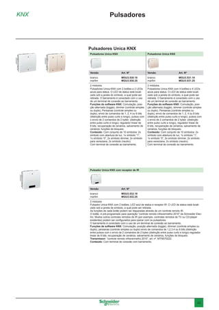 23
KNX
Pulsadores Unica KNX
Pulsadores
Pulsadores Unica KNX Pulsadores Unica KNX
Versão	 Art. Nº Versão	 Art. Nº
branco	 MGU3.530.18
marfim	 MGU3.530.25
branco	 MGU3.531.18
marfim	 MGU3.531.25
2 módulos.
Pulsadores Unica KNX com 2 botões e 2 LEDs
azuis para status. O LED de status está locali-
zado sob a janela do símbolo, a qual pode ser
retirada. O barramento é conectado com o uso
de um terminal de conexão ao barramento.
Funções do software KNX: Comutação, posi-
ção alternada (toggle), dimmer (controle simples
ou duplo), Persianas (controle simples ou
duplo), envio de comandos de 1, 2, 4 ou 8 bits
(distinção entre pulso curto e longo), pulsos com
o envio de 2 comandos de 2 bytes (distinção
entre pulso curto e longo), regulador linear de
8 bits, recuperação de cenários, salvamento de
cenários, funções de bloqueio.
Conteúdo: Com conjunto de 10 símbolos: 2x
símbolo com abertura de luz, 1x símbolo “1”,
1x símbolo “0”, 2x símbolo dimmer, 2x símbolo
para veneziana, 2x símbolo (neutro).
Com terminal de conexão ao barramento.
2 módulos.
Pulsadores Unica KNX com 4 botões e 4 LEDs
azuis para status. O LED de status está locali-
zado sob a janela do símbolo, a qual pode ser
retirada. O barramento é conectado com o uso
de um terminal de conexão ao barramento.
Funções do software KNX: Comutação, posi-
ção alternada (toggle), dimmer (controle simples
ou duplo), Persianas (controle simples ou
duplo), envio de comandos de 1, 2, 4 ou 8 bits
(distinção entre pulso curto e longo), pulsos com
o envio de 2 comandos de 2 bytes (distinção
entre pulso curto e longo), regulador linear de
8 bits, recuperação de cenários, salvamento de
cenários, funções de bloqueio.
Conteúdo: Com conjunto de 10 símbolos: 2x
símbolo com abertura de luz, 1x símbolo “1”,
1x símbolo “0”, 2x símbolo dimmer, 2x símbolo
para veneziana, 2x símbolo (neutro).
Com terminal de conexão ao barramento.
Pulsador Unica KNX com receptor de IR
Versão	 Art. Nº
branco	 MGU3.532.18
marfim	 MGU3.532.25
2 módulos
Pulsador Unica KNX com 2 botões, LED azul de status e receptor IR. O LED de status está locali-
zado sob a janela de símbolo, a qual pode ser retirada.
As funções de cada botão podem ser disparadas através de um controle remoto IR.
O botão é pré-programado para operação “controle remoto infravermelho 2010” da Schneider Elec-
tric. Muitos outros controles remotos de IR (por exemplo, controles remotos de TV ou CD-player
existentes) podem ser configurados para operar com os pulsadores.
O barramento é conectado com o uso de um terminal de conexão ao barramento.
Funções de software KNX: Comutação, posição alternada (toggle), dimmer (controle simples ou
duplo), persianas (controle simples ou duplo) envio de comandos de 1,2,3,4 ou 8 bits (distinção
entre pulsos com o envio de 2 comandos de 2 bytes (distinção entre pulso curto e longo) regulador
linear de 8 bits, recuperação de cenários, salvamento de cenários, funções de bloqueio.
Transmissor: “controle remoto infravermelho 2010”, art. nº. MTN570222.
Conteúdo: Com terminal de conexão com barramento.
 
