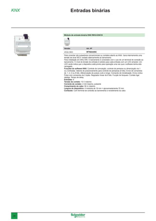 26
KNX Entradas binárias
Módulo de entrada binária KNX REG-K/8X10
Versão	 Art. Nº
cinza claro	MTN644592
Para conectar oito pulsadores convencionais ou contatos aberto ao KNX. Gera internamente uma
tensão de sinal SELV, isolado eletricamente ao barramento.
Para instalação em trilho DIN. O barramento é conectado com o uso de um terminal de conexão ao
barramento. O nível de tensão de entrada é exibido para cada entrada com um LED amarelo. Um
LED verde indica que o dispositivo está pronto para operação uma vez que o software tenha sido
carregado.
Funções do software KNX: Controle de comutação, controle de persiana ou dimerização via 1
ou 2 entradas. Valores de posicionamento para controle de persianas (8 bits). Envio de comandos
de 1, 2, 4 ou 8 bits. diferenciação de pulsos curto e longo. Comando de inicialização. Envio cíclico.
Pulso com comandos de 2 bytes. Regulador linear de 8 bits. Função de bloqueio. Contato liga/
desliga. Tempo de delay.
Entradas: 8
Tensão de contato: 10 V máximo
Corrente de contato: 2 mA máximo, pulsante
Comprimento do cabo: 50 m máximo
Largura do dispositivo: 4 módulos de 18 mm = aproximadamente 70 mm
Conteúdo: Com terminal de conexão ao barramento e revestimento do cabo
 