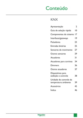 1
Conteúdo
KNX
Apresentação	2
Guia de seleção rápida	 10
Componentes do sistema	 17
Interfaces/gateways	19
Pulsadores	23
Entradas binárias	 25
Sensores de movimento	 27
Outros sensores	 29
Atuadores	31
Atuadores para cortinas	 34
Dimmers	36
Outros atuadores	 37
Dispositivos para
exibição e controle	 38
Unidade de controle de
temperatura ambiente	 39
Acessórios	45
Índice 	 46
 