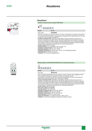 31
KNX Atuadores
Atuador on/off para caixa de embutir KNX 230/16
Versão	 Art. Nº
branco polar	MTN629993
Para ligar ou desligar uma carga por meio de um contato. O dispositivo é conectado ao barramento
com um terminal de barramento. O atuador pode ser montado em uma caixa de teto de 47 mm com
um gancho ou em uma caixa de parede 4x2”.
Funções do Software KNX: Operações de liga/desliga, funções de atraso para cada canal, a
função de iluminação de escadaria com/sem função de desligamento manual, alerta de corte para
a função de iluminação da escada, bloqueio e operação lógica adicional ou controle de prioridade,
cenas, função de status por canal, função central, parametrização abrangente para falta de tensão
no barramento e recuperação, comportamento de download parametrizável.
Tensão nominal: 230 Vac, 50-60Hz
Corrente nominal: 16 A, carga ôhmica de 10 A, cosφ = 0,6
Lâmpadas incandescentes: 230 Vac, máx. 2700 W
Lâmpadas halógenas: 230 Vac, máx. 1700 W
Lâmpadas Fluorescentes: 230 Vac, máx. 1000 VA, com compensação paralela
Carga Capacitiva: 230 Vac, máx. 105 μF
Conteúdo: Com o terminal de ligação de bus.
Módulo atuador on/off KNX REG-K/2X230/16 com acionamento manual
Versão	 Art. Nº
cinza claro	MTN647393
Para comutações independentes de duas cargas por meio de contatos. Para instalação em trilho
DIN. A saída de 230V pode ser operada por meio de um interruptor manual.
O barramento é conectado por meio de um terminal de barramento. Um LED verde indica que o
sistema está pronto para operação após o download do software.
Funções do Software KNX: Operações de liga/desliga, funções de atraso para cada canal, a
função de iluminação de escadaria com/sem função de desligamento manual, alerta de corte para
a função de iluminação da escada, bloqueio e operação lógica adicional ou controle de prioridade,
cenas, função de status por canal, função central, parametrização abrangente para falta de tensão
no barramento e recuperação, comportamento de download parametrizável.
Tensão nominal: 230 Vac, 50-60Hz
Para cada contato de comutação:
Corrente nominal: 16 A, cosφ = 0,6
Lâmpadas incandescentes: 230 Vac, máx. 3600 W
Lâmpadas halógenas: 230 Vac, máx. 2500 W
Lâmpadas Fluorescentes: 230 Vac, máx. 2500 VA
Carga Capacitiva: 230 Vac, 16 A, máx. 200 μF
Largura do dispositivo: 2,5 módulos de 18mm = aprox. 45 mm
Conteúdo: Com terminal de ligação de baramento e cobertura de cabo.
Atuadores
 