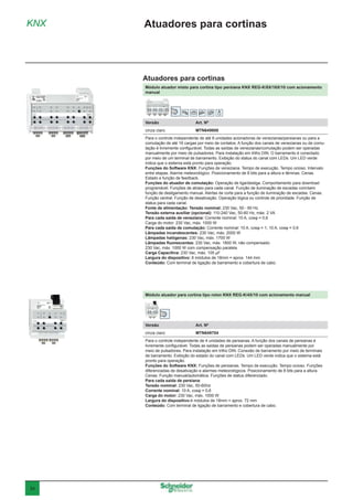 34
Módulo atuador misto para cortina tipo persiana KNX REG-K/8X/16X/10 com acionamento
manual
Versão	 Art. Nº
cinza claro	MTN649908
Para o controle independente de até 8 unidades acionadoras de venezianas/persianas ou para a
comutação de até 16 cargas por meio de contatos. A função dos canais de venezianas ou de comu-
tação é livremente configurável. Todas as saídas de venezianas/comutação podem ser operadas
manualmente por meio de pulsadores. Para instalação em trilho DIN. O barramento é conectado
por meio de um terminal de barramento. Exibição do status do canal com LEDs. Um LED verde
indica que o sistema está pronto para operação.
Funções do Software KNX: Funções de veneziana. Tempo de execução. Tempo ocioso. Intervalo
entre etapas. Alarme meteorológico. Posicionamento de 8 bits para a altura e lâminas. Cenas.
Estado e função de feedback.
Funções do atuador de comutação: Operação de liga/desliga. Comportamento para download
programável. Funções de atraso para cada canal. Função de iluminação de escadas com/sem
função de desligamento manual. Alertas de corte para a função de iluminação de escadas. Cenas.
Função central. Função de desativação. Operação lógica ou controle de prioridade. Função de
status para cada canal.
Fonte de alimentação: Tensão nominal: 230 Vac, 50 - 60 Hz
Tensão externa auxiliar (opcional): 110-240 Vac, 50-60 Hz, máx. 2 VA
Para cada saída de veneziana: Corrente nominal: 10 A, cosφ = 0,6
Carga do motor: 230 Vac, máx. 1000 W
Para cada saída de comutação: Corrente nominal: 10 A, cosφ = 1; 10 A, cosφ = 0,6
Lâmpadas incandescentes: 230 Vac, máx. 2000 W
Lâmpadas halógenas: 230 Vac, máx. 1700 W
Lâmpadas fluorescentes: 230 Vac, máx. 1800 W, não compensado
230 Vac, máx. 1000 W com compensação paralela
Carga Capacitiva: 230 Vac, máx. 105 μF
Largura do dispositivo: 8 módulos de 18mm = aprox. 144 mm
Conteúdo: Com terminal de ligação de barramento e cobertura de cabo.
Módulo atuador para cortina tipo rolon KNX REG-K/4X/10 com acionamento manual
Versão	 Art. Nº
cinza claro	MTN649704
Para o controle independente de 4 unidades de persianas. A função dos canais de persianas é
livremente configurável. Todas as saídas de persianas podem ser operadas manualmente por
meio de pulsadores. Para instalação em trilho DIN. Conexão de barramento por meio de terminais
de barramento. Exibição do estado do canal com LEDs. Um LED verde indica que o sistema está
pronto para operação.
Funções do Software KNX: Funções de persianas. Tempo de execução. Tempo ocioso. Funções
diferenciadas de desativação e alarmes meteorológicos. Posicionamento de 8 bits para a altura.
Cenas. Função manual/automática. Funções de status diferenciado.
Para cada saída de persiana:
Tensão nominal: 230 Vac, 50-60Hz
Corrente nominal: 10 A, cosφ = 0,6
Carga do motor: 230 Vac, máx. 1000 W
Largura do dispositivo:4 módulos de 18mm = aprox. 72 mm
Conteúdo: Com terminal de ligação de barramento e cobertura de cabo.
KNX Atuadores para cortinas
Atuadores para cortinas
 