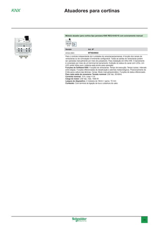 35
Módulo atuador para cortina tipo persiana KNX REG-K/4X/10 com acionamento manual
Versão	 Art. Nº
cinza claro	MTN649804
Para o controle independente de 4 unidades de venezianas/persianas. A função dos canais de
venezianas ou de comutação é livremente configurável. Todas as saídas de venezianas podem
ser operadas manualmente por meio de pulsadores. Para instalação em trilho DIN. O barramento
é conectado por meio de um terminal de barramento. Exibição do status do canal com LEDs. Um
LED verde indica que o sistema está pronto para operação.
Funções do Software KNX: Funções de venezianas: Tempo de execução. Tempo ocioso. Intervalo
entre etapas. Funções diferenciadas de desativação e alarmes meteorológicos. Posicionamento de
8 bits para a altura das lâminas. Cenas. Modo manual/automático. Funções de status diferenciado.
Para cada saída de veneziana: Tensão nominal: 230 Vac, 50-60Hz
Corrente nominal: 10 A, cosφ = 0,6
Carga do motor: 230 Vac, máx. 1000 W
Largura do dispositivo: 4 módulos de 18mm = aprox. 72 mm
Conteúdo: Com terminal de ligação de bus e cobertura de cabo.
KNX Atuadores para cortinas
 