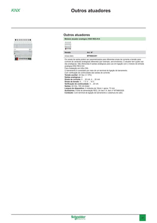 37
Módulo atuador analógico KNX REG-K/4
Versão	 Art. Nº
cinza claro	MTN682291
Os canais de saída podem ser parametrizados para diferentes sinais de corrente e tensão para
controle de variáveis analógicas diferentes (por exemplo, servomotores). O atuador tem quatro saí-
das analógicas. São oferecidas 8 saídas analógicas para uso em ligação com o módulo de entrada
analógica KNX REG-K/4
Para instalação em trilho DIN.
O barramento é conectado por meio de um terminal de ligação de barramento.
Com verificação de continuidade das saídas de corrente.
Tensão auxiliar: 24 Vac (+/-10%)
Saídas analógicas: 4
Sinais de corrente: 0 ... 20 mA, 4 ... 20 mA
Sinais de tensão: 0 ... 1 V, 0 ... 10 V
Verificação de continuidade: 4 ... 20 mA
Saídas: 24 Vdc, 100 mA (total)
Largura do dispositivo: 4 módulos de 18mm = aprox. 72 mm
Acessórios: Fonte de alimentação REG, 24 Vac/1 A, item nº MTN663529.
Conteúdo: Com terminal de ligação de barramento e cobertura de cabo.
KNX Outros atuadores
Outros atuadores
 