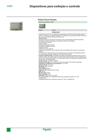 38
Painel Touch Screen 7" KNX
Versão	 Art. Nº
	MTN6260-0007
O painel touch screen de 7” é utilizado para visualização e controle de status e funções atuais do
edifício. O software de visualização integrado com a interface de usuário autoexplicativa oferece um
alto nível de conveniência operacional durante o uso.
Outras funções:
Interruptor de horários semanais em tempo real, com a sincronização de horário pela Internet
Simulação de presença (gravação e reprodução de hábitos de comutação)
Gerenciamento de alarmes
Acesso à internet
Carregar apresentação de slides
Comutação automática de espera
Proteção por senha
Interface de usuário ajustável
O painel touch screen de 7” possui interface LAN (10/100 Mbit/s), KNX e USB. Com alto-falante
integrado.
Por causa de seu design plano com corpo embutido, seus usos variam entre aplicações residen-
ciais e comerciais. Pode ser instalado de forma horizontal ou vertical.
Funções do Software KNX: Comutação, dimerização, operação dos sistemas de para-sol, como
persianas, toldos e venezianas. Salva e recupera valores de transmissão de cenas. Exibição do es-
tado do sinal. Exibição de temperatura. Funções lógicas. Módulo de desativação. Seleção dinâmica
de língua por meio de objeto KNX.
Tensão nominal: 115/230 Vac, 50/60Hz
Consumo de energia: 2 W no modo de economia de energia, 9 W quando em operação
Temperatura do ambiente de funcionamento: -5°C a 45°C
Tamanho da tela: 17,8 cm (7”)
Resolução: 800 x 480 pixels
Tipo de tela: TFT
Cores exibidas: 65,000
Hardware: Intel XScale PXA270 312 MHz
RAM: 64 MB
Memória flash: 64 MB
Tipo de proteção: IP 20
Dimensões: 196x137x52 mm (LxAxP)
deve ser completado com: Acabamento interno para o painel touch screen de 7”, item
nº MTN6270-01 ...
Acabamento externo para o painel touch screen de 7” item nº MTN6270-00 ...
KNX Dispositivos para exibição e controle
Painel Touch Screen
 
