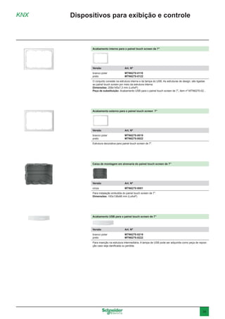 39
Acabamento interno para o painel touch screen de 7”
Versão	 Art. Nº
branco polar	MTN6270-0119
preto 	MTN6270-0122
O conjunto consiste na estrutura interna e da tampa do USB. As estruturas de design, são ligadas
ao painel touch screen por meio da estrutura interna.
Dimensões: 208x145x7,3 mm (LxAxP)
Peça de substituição: Acabamento USB para o painel touch screen de 7”, item nº MTN6270-02...
Acabamento externo para o painel touch screen 7”
Versão	 Art. Nº
branco polar	MTN6270-0019
preto 	MTN6270-0022
Estrutura decorativa para painel touch screen de 7”.
Caixa de montagem em alvenaria do painel touch screen de 7"
Versão	 Art. Nº
cinza	MTN6270-0001
Para instalação embutida do painel touch screen de 7”.
Dimensões: 193x138x66 mm (LxAxP)
Acabamento USB para o painel touch screen de 7"
Versão	 Art. Nº
branco polar	MTN6270-0219
preto 	MTN6270-0222
Para inserção na estrutura intermediária. A tampa de USB pode ser adquirida como peça de reposi-
ção caso seja danificada ou perdida.
KNX Dispositivos para exibição e controle
 