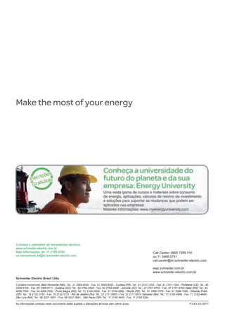 Make the most of your energy
Conheça o calendário de treinamentos técnicos:
www.schneider-electric.com.br
Mais informações: tel. 11 2165-5350
ou treinamento.br@br.schneider-electric.com
Call Center: 0800 7289 110
ou 11 3468-5791
call.center@br.schneider-electric.com
wap.schneider.com.br
www.schneider-electric.com.br
Schneider Electric Brasil Ltda.
Contatos comerciais: Belo Horizonte (MG): Tel.: 31 3069-8000 - Fax: 31 3069-8020 - Curitiba (PR): Tel.: 41 2101-1200 - Fax: 41 2101-1240 - Fortaleza (CE): Tel.: 85
3308-8100 - Fax: 85 3308-8111 - Goiânia (GO): Tel.: 62 2764-6900 - Fax: 62 2764-6906 - Joinville (SC): Tel.: 47 2101-6750 - Fax: 47 2101-6760 Natal (RN): Tel.: 84
4006-7000 - Fax: 84 4006-7002 - Porto Alegre (RS): Tel.: 51 2104-2850 - Fax: 51 2104-2860 - Recife (PE): Tel.: 81 3366-7070 - Fax: 81 3366-7090 - Ribeirão Preto
(SP): Tel.: 16 2132-3150 - Fax: 16 2132-3151 - Rio de Janeiro (RJ): Tel.: 21 2111-8900 - Fax: 21 2111-8915 Salvador (BA): Tel.: 71 3183-4999 - Fax: 71 3183-4990 -
São Luís (MA): Tel.: 98 3227-3691 - Fax: 98 3227-3691 - São Paulo (SP): Tel.: 11 2165-5400 - Fax: 11 2165-5391
As informações contidas neste documento estão sujeitas a alterações técnicas sem prévio aviso. 	 P.XXX.XX-05/11
 