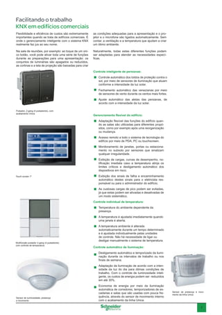 7
Facilitando o trabalho
KNX em edifícios comerciais
Controle inteligente de persianas:
Controle automático dos toldos de proteção contra o
sol, por meio de sensores de iluminação que atuam
conforme a intensidade da luz solar.
Fechamento automático das venezianas por meio
de sensores de vento durante os ventos mais fortes.
Ajuste automático das aletas das persianas, de
acordo com a intensidade da luz solar.
Gerenciamento flexível do edifício:
Adaptação flexível das funções do edifício quan-
do as salas são utilizadas para diferentes propó-
sitos, como por exemplo após uma reorganização
ou mudança.
Acesso remoto a todo o sistema de tecnologia do
edifício por meio de PDA, PC ou touchscreen.
Monitoramento de janelas, portas ou estaciona-
mento no subsolo por sensores que sinalizam
qualquer irregularidade.
Exibição de cargas, curvas de desempenho, no-
tificação imediata caso a temperatura atinja os
limites críticos e desligamento automático dos
dispositivos em risco.
Exibição dos sinais de falha e encaminhamento
automático destes sinais para o eletricista res-
ponsável ou para o administrador do edifício.
As custosas cargas de pico podem ser evitadas,
já que estas podem ser ativadas e desativadas de
um modo sistemático.
Controle individual de temperatura:
Temperatura do ambiente dependente da
presença.
A temperatura é ajustada imediatamente quando
uma janela é aberta.
A temperatura ambiente é alterada
automaticamente durante um tempo determinado
e é ajustada individualmente pelas unidades
de controle. Não há necessidade de ligar ou
desligar manualmente o sistema de temperatura.
Controle automático de iluminação:
Desligamento automático e temporizado da ilumi-
nação durante os intervalos de trabalho ou nos
finais de semana.
Adaptação da iluminação de acordo com a inten-
sidade da luz do dia para ótimas condições de
trabalho. Com o controle de luminosidade inteli-
gente, os custos de energia podem ser reduzidos
em até 30%.
Economia de energia por meio da iluminação
automática de corredores, temporizadores de es-
cadarias e salas que são usadas com pouca fre-
quência, através do sensor de movimento interno
com o acabamento da linha Unica.
Pulsador, 2-gang (4 pulsadores), com
acabamento Unica
Multifunção pulsador 2-gang (4 pulsadores)
com controle de temperatura
Touch screen 7”
Sensor de luminosidade, presença
e movimento
Sensor de presença e movi-
mento da linha Unica
Flexibilidade e eficiência de custos são extremamente
importantes quando se trata de edifícios comerciais. É
onde o gerenciamento inteligente com o sistema KNX
realmente faz jus ao seu nome.
Na sala de reuniões, por exemplo: ao toque de um úni-
co botão, você pode ativar toda uma série de funções
durante as preparações para uma apresentação: os
conjuntos de luminárias são apagados ou reduzidos,
as cortinas e a tela de projeção são baixadas para criar
as condições adequadas para a apresentação e o pro-
jetor e o microfone são ligados automaticamente. Sem
contar, a ventilação e a temperatura que ajudam a criar
um ótimo ambiente.
Naturalmente, todas estas diferentes funções podem
ser adaptadas para atender as necessidades especí-
ficas.
 