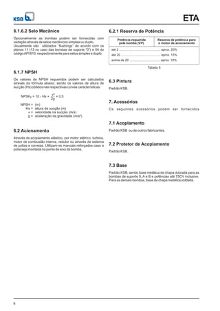 Potência requerida
pela bomba (CV)
até 2 ............................................... aprox. 20%
até 20 ............................................. aprox. 15%
acima de 20 ................................... aprox. 10%
Reserva de potência para
o motor de acionamento
Tabela 5
ETA
6
6.1.6.2 Selo Mecânico
Opcionalmente as bombas podem ser fornecidas com
vedação através de selos mecânicos simples ou duplo.
Usualmente são utilizados “flushings” de acordo com os
planos 11 (13 no caso das bombas de suporte “0”) e 54 do
códigoAPI 610, respectivamente para selos simples e duplo.
6.1.7 NPSH
Os valores de NPSH requeridos podem ser calculados
através da fórmula abaixo, sendo os valores de altura de
sucção (Hs) obtidos nas respectivas curvas características:
6.2 Acionamento
Através de acoplamento elástico, por motor elétrico, turbina,
motor de combustão interna, redutor ou através de sistema
de polias e correias. Utilizam-se mancais reforçados caso a
polia seja montada na ponta de eixo da bomba.
6.2.1 Reserva de Potência
6.3 Pintura
Padrão KSB.
7.1 Acoplamento
Padrão KSB ou de outros fabricantes.
7.2 Protetor de Acoplamento
Padrão KSB.
7.3 Base
Padrão KSB, sendo base metálica de chapa dobrada para as
bombas de suporte 0, A e B e potências até 75CV inclusive.
Para as demais bombas, base de chapa metálica soldada.
NPSHr = 10 - Hs + + 0,5
v²
2g
NPSH =
Hs =
v =
g =
(m)
altura de sucção (m)
velocidade na sucção (m/s)
aceleração da gravidade (m/s²)
7. Acessórios
Os seguintes acessórios podem ser fornecidos
 