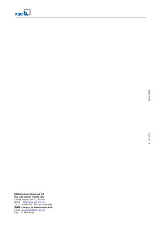 KSB Bombas Hidráulicas SA
Rua José Rabello Portella, 400
Várzea Paulista SP 13220-540
Brasil http://www.ksb.com.br
Tel.: 11 4596 8500 Fax: 11 4596 8580
SAK – Serviço de Atendimento KSB
e-mail: gqualidade@ksb.com.br
Fax: 11 4596 8656
A1150.0P/3
28.04.2008
 
