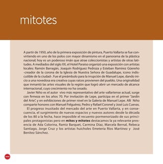 mitotes

A partir de 1950, año de la primera exposición de pintura, Puerto Vallarta se fue con-
virtiendo en uno de los polos con mayor dinamismo en el panorama de la plástica
nacional; hoy es un poderoso imán que atrae coleccionistas y artistas de otras lati-
tudes. A mediados del siglo XX, el Hotel Paraíso organizó una exposición con artistas
locales: Ramón Barragán, Joaquín Rodríguez Pedroza y Esteban Ramírez Güereño
-creador de la corona de la Iglesia de Nuestra Señora de Guadalupe, icono indis-
cutible de la ciudad-. Fue el preámbulo para la irrupción de Manuel Lepe, dando ini-
cio a una novedosa era creativa cuyas raíces provienen del pueblo. Una originalidad
que inmantó las artes visuales de la región que logró abrir un mercado de alcance
internacional, cuyo crecimiento no ha cesado.
   Javier Niño es el autor vivo más representativo del arte vallartense actual, surge
con firmeza en los años 70. Por invitación de Lepe, participa en el primer “Jardín
del Arte”, y en exhibiciones de primer nivel en la Galería de Manuel Lepe. Allí Niño
comparte honores con Manuel Felguérez, Pedro y Rafael Coronel y José Luis Cuevas.
   El progreso inusitado del mercado del arte en Puerto Vallarta, y en conse-
cuencia, el surgimiento de nuevas espacios y nuevos autores desde la década
de los 80 a la fecha, hace imposible el recuento pormenorizado de sus princi-
pales protagonistas pero en mitos y mitotes destacamos la ya relevante pres-
encia de Ada Colorina, Ramiz Barquet, Carmina Díaz, Marcela Bernal, Rebeca
Santiago, Jorge Cruz y los artistas huicholes Emeteria Ríos Martínez y José
Benítez Sánchez.
 