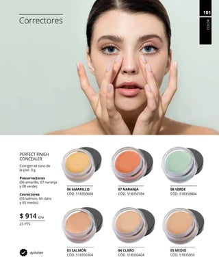 COLOR
101
Correctores
PERFECT FINISH
CONCEALER
Corrigen el tono de
la piel. 3 g
Precorrectores
(06 amarillo, 07 naranja
y 08 verde).
Correctores
(03 salmon, 04 claro
y 05 medio).
$ 914 c/u
23 PTS
Apilables
03 SALMÓN
CÓD. 518350304
04 CLARO
CÓD. 518350404
05 MEDIO
CÓD. 51835050
08 VERDE
CÓD. 518350804
07 NARANJA
CÓD. 518350704
06 AMARILLO
CÓD. 518350604
 