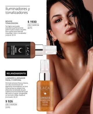 Iluminadores y
tonalizadores
MOUSSE
TONALIZADORA
Tan ligera que puede
extenderse perfectamente
sobre la piel, la base o el polvo.
Para usarla como base de
maquillaje, rubor o tonalizador
corporal. 60 ml
LUMINIZER ILUMINADOR
FACIAL Y CORPORAL
Fórmula exclusiva fresca y liviana,
con alta concentración de
pigmentos iluminadores, en tono
universal que se adapta a las
diferentes tonalidades de piel.
Sublima la luminosidad de la piel
del rostro y cuerpo, otorgándole
un hermoso reflejo. Realza el
bronceado. 60 ml
$ 926
CÓD. 518295204
23 PTS
$ 1930
CÓD. 518295104
48 PTS
RELANZAMIENTO
 
