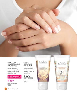 CREMA
HIDRATANTE
PERFUMADA
Crema hidratante,
evanescente, con
delicada fragancia
floral. 70 g
$ 636
CÓD. 527210004
16 PTS
Elimina el olor a tabaco.
DESCUENTO!
CREMA PARA
MANOS CON ÁCIDO
HIALURÓNICO
Humecta, suaviza y
regenera la piel. Textura
no oleosa de rápida
absorción. 70 g
$ 399
CÓD. 527080004
10 PTS
 