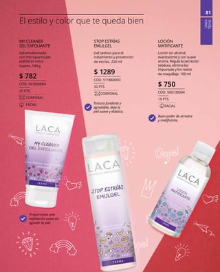 LÍNEA
TEENS
81
Proporciona una
exfoliación suave sin
agredir la piel.
STOP ESTRÍAS
EMULGEL
Gel sedoso para el
tratamiento y prevención
de estrías. 250 ml
$ 1289
CÓD. 511860003
32 PTS
	CORPORAL
Textura fundente y
agradable, deja la
piel suave y elástica.
MY CLEANER
GEL EXFOLIANTE
Gel emulsionado
con micropartículas
pulidoras extra
suaves. 140 g
$ 782
CÓD. 501600004
20 PTS
	CORPORAL
	FACIAL
LOCIÓN
MATIFICANTE
Loción sin alcohol,
evanescente y con suave
aroma. Regula la secreción
sebácea, elimina las
impurezas y los restos
de maquillaje. 100 ml
$ 750
CÓD. 506130004
19 PTS
	FACIAL
Buen poder de arrastre
y matificante.
El estilo y color que te queda bien
 
