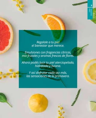 LÍNEA
SENSORIAL
9
Regalale a tu piel
el bienestar que merece.
Emulsiones con fragancias cítricas,
mix frutales y aromas frescos de flores.
Ahora podés lucir tu piel aterciopelada,
hidratada y liviana.
Y así disfrutar cada vez más,
las sensaciones de la primavera.
 