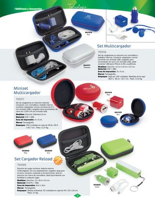 TE0116 
Set de cargadores en estuche con cremallera y 
bolsillos internos. Contiene: adaptador a toma 
corriente con entrada USB, cargador para 
encendedor de carro con entrada USB, cable 
conector USB para iPhone 4/4S y audífonos. 
Medidas: 
Material: 
Estuche: 13 cm x 8 cm x 4,5 cm. 
EVA + ABS. 
Área de Impresión: 
Marca: 
Tampografía. 
Empaque: 
6 x 4 cm. 
Caja por 100 unidades. Medidas de la caja: 
48.4 x 46.3 x 33.7 cm. Peso: 11.6 Kg. 
· Teléfonos y Accesorios Tecnología 
Miniset 
Multicargador 
TE0117 
Set de cargadores en estuche redondo 
compacto, con cremallera y bolsillo interno; 
contiene: adaptador a toma corriente de 5 V 
con entrada USB y cargador para encendedor de 
carro de 1.000 mA con entrada USB. 
Medidas: 
Material: 
Estuche: Diámetro 8 cm. 
EVA + ABS. 
Área de Impresión: 
Marca: 
Tampografía. 
Empaque: 
4 x 4 cm. 
200 unidades en caja de 45.8 x 35.5 
x 40.7 cm. Peso: 11.4 Kg. 
3017479 
Rojo 
3017478 
Azul 
3017477 
Plateado 
Set Multicargador 
3018032 
Rojo 
3018033 
Azul 
Set Cargador Reload 
TE0169 
NUEVO 
Estuche de carga contiene: batería externa 
multicargador con sus adaptadores; cargador plug para 
el carro; conector cuadrado a tomacorriente, todo en 
estuche con cierre de cremallera. Ideal para llevarlo con 
facilidad a cualquier lugar. 
Medidas: 
Material: 
Marca: 
EVA/PU + ABS. 
Tampografía 
Área de Impresión: 5cm x 3cm 
Empaque: 
Estuche: 12 x 8.5 x 4.5 cm. 
Bolsita individual. 50 unidades en caja de 44 x 25 x 24 cm. 
Peso: 11 Kg. 
3018031 
Verde 
9 
3017476 
Azul 
 