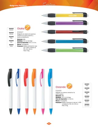 · Bolígrafos Plásticos Escritura 
NUEVO 
NUEVO 
99 
Osaka 
ES0427 
Bolígrafo con sistema de apertura 
retráctil en la parte superior y 
banda antideslizante. 
Material: 
ABS. 
Área de Impresión: 4cm x 0,7cm. 
Empaque: Bolsita individual en caja 
por 1.000 unidades de 
50 x 31 x 18 cm. 
Peso: 9 Kg. 
Medidas: 
Marca: 
14,1 cm de largo. 
Tampografía. 
3015743 
Amarillo 
3015744 
Morado 
3015745 
Rojo 
3015746 
Azul 
3015747 
Verde 
Ostende 
ES0410 
Bolígrafo con sistema retráctil en la 
parte superior. 
Material: 
ABS. 
Área de Impresión: 4 x 0,8 cm. 
Empaque: Bolsita individual en caja por 1.000 
unidades de 48 x 31 x 23 cm. 
Peso: 9 Kg. 
Medidas: 
Marca: 
14,5 cm de largo. 
Tampografía. 
3015637 
Negro 
3015638 
Azul 
3015639 
Rojo 
3015640 
Naranja 
3015641 
Rosado 
3015642 
Azul Claro 
 