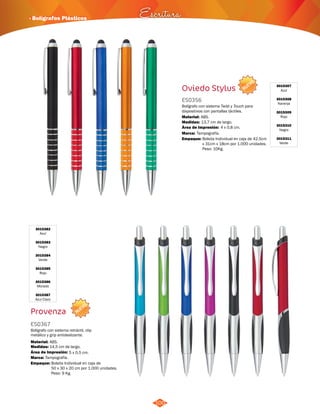 NUEVO 
· Bolígrafos Plásticos Escritura 
100 
Oviedo Stylus 
ES0356 
Bolígrafo con sistema Twist y Touch para 
dispositivos con pantallas táctiles. 
Material: 
ABS. 
Área de Impresión: 4 x 0,8 cm. 
Empaque: Bolsita Individual en caja de 42,5cm 
x 31cm x 18cm por 1.000 unidades. 
Peso: 10Kg. 
Medidas: 
Marca: 
13,7 cm de largo. 
Tampografía. 
3015307 
Azul 
3015308 
Naranja 
3015309 
Rojo 
3015310 
Negro 
3015311 
Verde 
NUEVO 
3015382 
Azul 
3015383 
Negro 
3015384 
Verde 
3015385 
Rojo 
3015386 
Morado 
3015387 
Azul Claro 
Provenza 
ES0367 
Bolígrafo con sistema retráctil, clip 
metálico y grip antideslizante. 
Material: 
Medidas: 
ABS. 
14,5 cm de largo. 
Área de Impresión: 5 x 0,5 cm. 
Marca: 
Empaque: 
Tampografía. 
Bolsita Individual en caja de 
50 x 30 x 20 cm por 1.000 unidades. 
Peso: 9 Kg. 
 