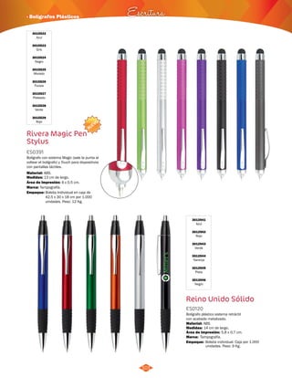 · Bolígrafos Plásticos Escritura 
101 
3015522 
Azul 
3015523 
Gris 
3015524 
Negro 
3015525 
Morado 
3015526 
Fucsia 
3015527 
Plateado 
3015528 
Verde 
3015529 
Rojo 
NUEVO 
Rivera Magic Pen 
Stylus 
ES0391 
Bolígrafo con sistema Magic (sale la punta al 
voltear el bolígrafo) y Touch para dispositivos 
con pantallas táctiles. 
Material: 
Medidas: 
ABS. 
13 cm de largo. 
Área de Impresión: 4 x 0,5 cm. 
Marca: 
Empaque: 
Tampografía. 
Bolsita Individual en caja de 
42,5 x 30 x 18 cm por 1.000 
unidades. Peso: 12 Kg. 
3012941 
Azul 
3012942 
Rojo 
3012943 
Verde 
3012944 
Naranja 
3012945 
Plata 
3012946 
Negro 
Reino Unido Sólido 
ES0120 
Bolígrafo plástico sistema retráctil 
con acabado metalizado. 
Material: 
ABS. 
Medidas: 
Marca: 
Empaque: 
14 cm de largo. 
Tampografía. 
Área de Impresión: 5,8 x 0,7 cm. 
Bolsita individual. Caja por 1.000 
unidades. Peso: 9 Kg. 
 
