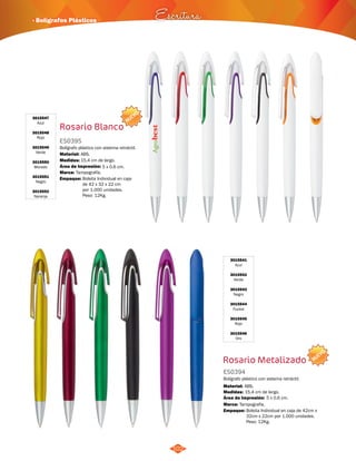 NUEVO 
· Bolígrafos Plásticos Escritura 
102 
3015541 
Azul 
3015542 
Verde 
3015543 
Negro 
3015544 
Fucsia 
3015545 
Rojo 
3015546 
Oro 
Rosario Metalizado 
ES0394 
Bolígrafo plástico con sistema retráctil. 
Material: 
ABS. 
Empaque: Bolsita Individual en caja de 42cm x 
32cm x 22cm por 1.000 unidades. 
Peso: 12Kg. 
Medidas: 
Marca: 
15,4 cm de largo. 
Área de Impresión: 5 x 0,6 cm. 
NUEVO 
Rosario Blanco 
3015547 
Azul 
3015548 
Rojo 
3015549 
Verde 
3015550 
Morado 
3015551 
Negro 
3015552 
Naranja 
ES0395 
Bolígrafo plástico con sistema retráctil. 
Material: 
Medidas: 
ABS. 
15,4 cm de largo. 
Área de Impresión: 5 x 0,6 cm. 
Marca: 
Empaque: 
Tampografía. 
Tampografía. 
Bolsita Individual en caja 
de 42 x 32 x 22 cm 
por 1.000 unidades. 
Peso: 12Kg. 
 