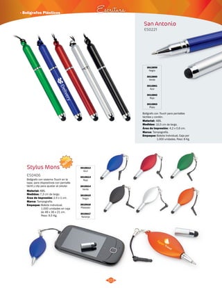 · Bolígrafos Plásticos Escritura 
103 
San Antonio 
ES0221 
3012859 
Negro 
3012860 
Verde 
3012861 
Azul 
3012862 
Rojo 
3012863 
Plata 
Bolígrafo con Touch para pantallas 
táctiles y cordón. 
Material: 
Medidas: 
ABS. 
10,5 cm de largo. 
Área de Impresión: 4,2 x 0,6 cm. 
Marca: 
Empaque: 
Tampografía. 
Bolsita Individual, Caja por 
1.000 unidades. Peso: 8 Kg. 
NUEVO 
Stylus Mons 3015612 
Azul 
3015613 
Rojo 
3015614 
Verde 
3015615 
Negro 
3015616 
Plateado 
3015617 
Naranja 
ES0406 
Bolígrafo con sistema Touch en la 
tapa, para dispositivos con pantalla 
táctil y clip para ajustar al celular. 
Material: 
Medidas: 
ABS. 
7,3 cm de largo. 
Área de Impresión: 2,5 x 1 cm. 
Marca: 
Empaque: 
Tampografía. 
Bolsita individual. 
1.000 unidades en caja 
de 48 x 36 x 21 cm. 
Peso: 9,5 Kg. 
 