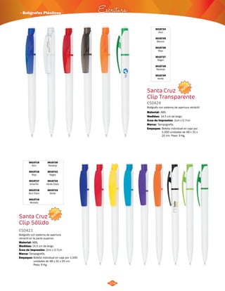 · Bolígrafos Plásticos Escritura 
3015720 
Naranja 
3015721 
Negro 
3015722 
Verde Claro 
3015723 
Verde 
NUEVO 
3015715 
Azul 
3015716 
Rojo 
3015717 
Amarillo 
3015718 
Azul Claro 
3015719 
Morado 
Santa Cruz 
Clip Sólido 
ES0423 
Bolígrafo con sistema de apertura 
retráctil en la parte superior. 
Material: 
Medidas: 
ABS. 
14,5 cm de largo. 
Área de Impresión: 2cm x 0,7cm 
Marca: 
Empaque: 
Tampografía. 
Bolsita individual en caja por 1.000 
unidades de 48 x 31 x 20 cm. 
Peso: 9 Kg. 
104 
NUEVO 
3015724 
Azul 
3015725 
Blanco 
3015726 
Rojo 
3015727 
Negro 
3015728 
Naranja 
3015729 
Verde 
Santa Cruz 
Clip Transparente 
ES0424 
Bolígrafo con sistema de apertura retráctil 
Material: 
Medidas: 
ABS. 
14,5 cm de largo. 
Área de Impresión: 2cm x 0,7cm 
Marca: 
Empaque: 
Tampografía. 
Bolsita individual en caja por 
1.000 unidades de 48 x 31 x 
20 cm. Peso: 9 Kg. 
 