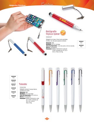 NUEVO 
· Bolígrafos Plásticos Escritura 
Bolígrafo 
Stylus Qatar 
ES0337 
Bolígrafo con tapa y Touch para pantallas 
táctiles, con clip para ajustar al celular. 
Material: 
Medidas: 
Marca: 
105 
ABS. 
8,6 cm de largo. 
Tampografía. 
Área de Impresión: 4 cm de ancho x 0,5 cm de alto. 
3015217 
Azul 
3015219 
Rojo 
Toledo 
3015135 
Rojo 
3015136 
Naranja 
3015137 
Morado 
3015138 
Verde 
3015139 
Azul 
3015140 
Negro 
ES0239 
Bolígrafo retráctil. Cuerpo blanco 
accesorio en color. 
Material: 
Medidas: 
Marca: 
ABS. 
14 cm de largo. 
Tampografía. 
Área de Impresión: 4,2 x 0,6 cm. 
Empaque: 
Empaque: 
Bolsita individual en caja por 
1.000 unidades de 43 x 22 x 
19 cm. Peso: 6,5 Kg. 
Bolsita individual en caja 
por 1.000 unidades de 
43 x 31 x 18 cm. 
Peso: 9 Kg. 
 