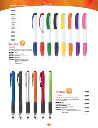 · Bolígrafos Plásticos Escritura 
NUEVO 
NUEVO 
106 
3015735 
Azul 
3015736 
Rojo 
3015737 
Verde 
3015738 
Negro 
3015739 
Amarillo 
3015740 
Naranja 
3015741 
Morado 
3015742 
Rosado 
Torreón 
ES0426 
Bolígrafo con sistema de apertura retráctil 
en la parte superior y banda antideslizante. 
Material: 
Medidas: 
ABS. 
14,3 cm de largo. 
Área de Impresión: 4,5 x 0,6 cm. 
Marca: 
Empaque: 
Tampografía. 
Bolsita individual en caja 
por 1.000 unidades de 
50 x 30 x 20 cm. 
Peso 10 Kg. 
Trinidad 
ES0392 
Bolígrafo plástico con sistema de apertura 
retráctil en el clip y Touch para dispositivos 
con pantallas táctiles. 
Material: 
ABS. 
Área de Impresión: 4 x 0,5 cm. 
Empaque: Bolsita Individual en caja de 
42,5 x 31 x 19 por 1.000 unidades. 
Peso: 10Kg. 
Medidas: 
Marca: 
13,8 cm de largo. 
Tampografía. 
3015530 
Azul 
3015531 
Negro 
3015532 
Plateado 
3015533 
Naranja 
3015534 
Verde 
3015535 
Rojo 
 
