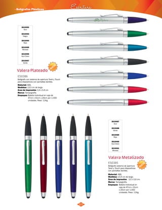 NUEVO 
· Bolígrafos Plásticos Escritura 
107 
3015487 
Azul 
3015488 
Verde 
3015489 
Rojo 
3015490 
Azul Claro 
3015491 
Morado 
Valera Metalizado 
ES0385 
Bolígrafo sistema de apertura 
Twist y Touch para dispositivos 
con pantallas táctiles. 
Material: 
Medidas: 
Área de Impresión: 3,5 x 0,6 cm. 
Marca: 
ABS. 
13,5 cm de largo. 
Tampografía. 
Empaque: 
Bolsita Individual en 
caja de 47cm x 31cm 
x 20cm por 1.000 
unidades. Peso: 11Kg. 
NUEVO 
3015492 
Azul 
3015493 
Negro 
3015494 
Rojo 
3015495 
Morado 
3015496 
Azul Claro 
3015497 
Verde 
Valera Plateado 
ES0386 
Bolígrafo con sistema de apertura Twist y Touch 
para dispositivos con pantallas táctiles. 
Material: 
Medidas: 
ABS. 
13,5 cm de largo. 
Área de Impresión: 3,4 x 0,6 cm 
Marca: 
Empaque: 
Tampografía. 
Bolsita Individual en caja de 
47cm x 31cm x 20cm por 1.000 
unidades. Peso: 11Kg. 
 
