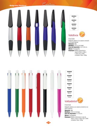 3015513 
Azul 
3015514 
Rojo 
3015515 
Naranja 
3015516 
Verde 
Bolígrafo plástico con sistema retráctil 
en la parte lateral. 
Área de Impresión: 3,5 x 0,6 cm. 
NUEVO 
· Bolígrafos Plásticos Escritura 
108 
Valdivia 
ES0389 
Material: 
3015319 
Azul 
3015320 
Verde 
3015321 
Naranja 
3015322 
Rojo 
3015323 
Negro 
3015324 
Blanco 
3015325 
Fucsia 
ABS. 
Valladolid 
ES0358 
Bolígrafo plástico con sistema retráctil en la 
parte superior. 
Material: 
ABS. 
Área de Impresión: 5 x 0,6 cm. 
Empaque: Bolsita Individual en caja de 
43cm x 31cm x 20cm por 1.000 
unidades. Peso: 10Kg. 
Medidas: 
Marca: 
14,8 cm de largo. 
Tampografía. 
NUEVO 
Empaque: Bolsita Individual en 
caja de 58cm x 28cm 
x 23cm por 1.000 
unidades. Peso: 15Kg. 
Medidas: 
Marca: 
15,5 cm de largo. 
Tampografía. 
 
