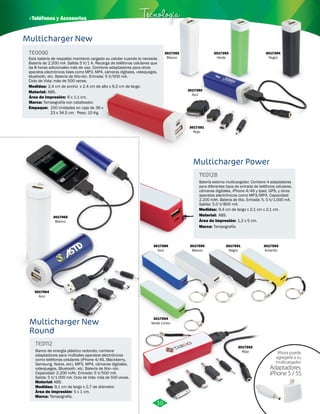 Multicharger New 
TE0090 
Tecnología 
Esta batería de respaldo mantiene cargado su celular cuando lo necesite. 
Batería de 2.200 mA. Salida 5 V/1 A. Recarga de teléfonos celulares que 
da 8 horas adicionales más de uso. Contiene adaptadores para otros 
aparatos electrónicos tales como MP3, MP4, cámaras digitales, videojuegos, 
bluetooth, etc. Batería de litio-ión. Entrada: 5 V/500 mA. 
Ciclo de Vida: más de 500 veces. 
Medidas: 
Material: 
2,4 cm de ancho x 2,4 cm de alto x 9,2 cm de largo. 
ABS. 
Área de Impresión: 
Marca: 
Tampografía con catalizador. 
Empaque: 
6 x 1,1 cm. 
100 Unidades en caja de 36 x 
23 x 34.5 cm. Peso: 10 Kg. 
3017390 
Azul 
3017391 
Rojo 
3017464 
Azul 
3017465 
Blanco 
Multicharger New 
Round 
TE0112 
Banco de energía plástico redondo; contiene 
adaptadores para múltiples aparatos electrónicos 
como teléfonos celulares (iPhone 4/4S, Blackberry, 
Samsung, Nokia, etc), MP3, MP4, cámaras digitales, 
videojuegos, Bluetooth, etc. Batería de litio–ión. 
Capacidad: 2.200 mAh. Entrada: 5 V/500 mA. 
Salida: 5 V/1.000 mA. Ciclo de Vida: más de 500 veces. 
Material: 
Medidas: 
Área de Impresión: 5 x 1 cm. 
Marca: 
ABS. 
9,1 cm de largo x 2,7 de diámetro 
Tampografía. 
3017589 
Azul 
3017594 
Verde Limón 
Multicharger Power 
TE0128 
Batería externa multicargador. Contiene 4 adaptadores 
para diferentes tipos de entrada de teléfonos celulares, 
cámaras digitales, iPhone 4/4S y Ipad, GPS, y otros 
aparatos electrónicos como MP3/MP4. Capacidad: 
2.200 mAh. Batería de litio. Entrada: 5. 0 V/1.000 mA. 
Salida: 5.0 V/800 mA. 
Material: 
Área de Impresión: 1,2 x 5 cm. 
3017590 
Blanco 
3017593 
Amarillo 
ABS. 
3017591 
Negro 
3017592 
Rojo 
Medidas: 
Marca: 
9,4 cm de largo x 2,1 cm x 2,1 cm. 
Tampografía. 
Ahora puede 
agregarle a su 
multicargador 
Adaptadores 
iPhone 5 / 5S 
10 
3017392 
Blanco 
3017393 
Verde 
3017394 
Negro 
· Teléfonos y Accesorios 
 