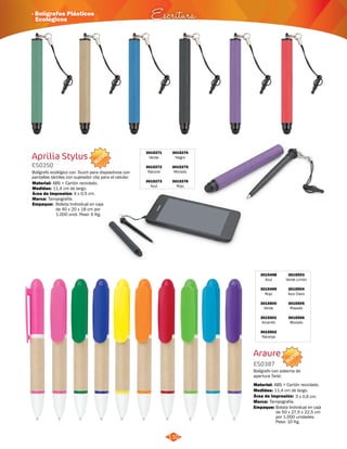 3015503 
Verde Limón 
3015504 
Azul Claro 
3015505 
Rosado 
3015506 
Morado 
NUEVO 
· Bolígrafos Plásticos 
Ecológicos Escritura 
NUEVO 
110 
3015498 
Azul 
3015499 
Rojo 
3015500 
Verde 
3015501 
Amarillo 
3015502 
Naranja 
Araure 
ES0387 
Bolígrafo con sistema de 
apertura Twist. 
Material: 
ABS + Cartón reciclado. 
Empaque: Bolsita Individual en caja 
de 50 x 27,5 x 22,5 cm 
por 1.000 unidades. 
Peso: 10 Kg. 
Medidas: 
Marca: 
11,4 cm de largo. 
Tampografía. 
Área de Impresión: 3 x 0,6 cm. 
Aprilia Stylus 
ES0350 
Bolígrafo ecológico con Touch para dispositivos con 
pantallas táctiles con sujetador clip para el celular. 
Material: 
Medidas: 
ABS + Cartón reciclado. 
11,4 cm de largo. 
Área de Impresión: 4 x 0,5 cm. 
3015271 
Verde 
3015272 
Natural 
3015273 
Azul 
3015274 
Negro 
3015275 
Morado 
3015276 
Rojo 
Marca: 
Empaque: 
Tampografía. 
Bolsita Individual en caja 
de 40 x 20 x 18 cm por 
1.000 unid. Peso: 6 Kg. 
 