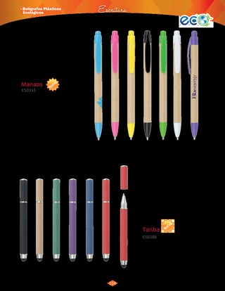 · Bolígrafos Plásticos 
Ecológicos Escritura 
NUEVO 
114 
3015194 
Azul 
3015195 
Rosado 
3015196 
Amarillo 
3015197 
Negro 
3015198 
Verde 
3015199 
Blanco 
3015200 
Morado 
Manaos 
ES0333 
Bolígrafo ecológico sistema retráctil. 
Material: 
Medidas: 
Marca: 
Cartón reciclado. 
13,6 cm de largo. 
Tampografía. 
Área de Impresión: 6 x 0,6 cm. 
Empaque: Bolsita individual. Caja por 
1.000 unidades de 42 x 30 x 
18 cm. Peso: 8 Kg. 
NUEVO 
3015507 
Verde 
3015508 
Rojo 
3015509 
Natural 
3015510 
Azul 
3015511 
Negro 
3015512 
Morado 
Tariba 
ES0388 
Bolígrafo ecológico con tapa y Touch para 
dispositivos con pantallas táctiles. 
Material: 
ABS + Cartón reciclado. 
Medidas: 
Marca: 
Empaque: 
11,5 cm de largo. 
Tampografía. 
Área de Impresión: 3,5 x 0,6 cm. 
Bolsita Individual en caja de 38 x 
29 x 17,5 cm por 1.000 unidades. 
Peso: 10Kg. 
 