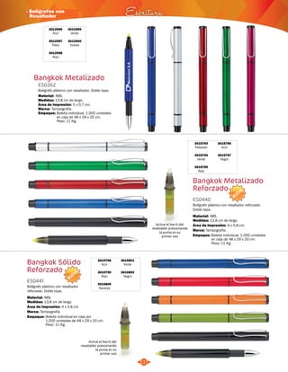 NUEVO 
· Bolígrafos con 
Resaltador Escritura 
3012599 
Verde 
3012600 
Violeta 
Bolígrafo plástico con resaltador. Doble tapa. 
NUEVO 
Active el barril del 
resaltador presionando 
la punta en su 
primer uso 
Active el barril del 
resaltador presionando 
la punta en su 
primer uso 
117 
3012596 
Azul 
3012597 
Plata 
3012598 
Rojo 
Bangkok Metalizado 
ES0262 
Material: 
Medidas: 
Marca: 
ABS. 
13,8 cm de largo. 
Tampografía. 
Área de Impresión: 5 x 0,7 cm. 
Bangkok Metalizado 
Reforzado 
Bangkok Sólido 
Reforzado 
ES0440 
ES0441 
Medidas: 
Medidas: 
Marca: 
Marca: 
Empaque: 
Empaque: 
Empaque: 
Material: 
Material: 
Bolígrafo plástico con resaltador reforzado. 
Doble tapa. 
Bolígrafo plástico con resaltador 
reforzado. Doble tapa. 
13,8 cm de largo. 
13,8 cm de largo. 
Tampografía. 
Tampografía. 
Bolsita individual. 1.000 unidades 
en caja de 48 x 29 x 20 cm. 
Peso: 11 Kg. 
Bolsita individual. 1.000 unidades 
en caja de 48 x 29 x 20 cm. 
Peso: 11 Kg. 
Bolsita individual en caja por 
1.000 unidades de 48 x 29 x 20 cm. 
Peso: 11 Kg. 
ABS. 
ABS. 
Área de Impresión: 
Área de Impresión: 
4 x 0,8 cm. 
4 x 0,8 cm. 
3015793 
Plateado 
3015794 
Verde 
3015795 
Rojo 
3015798 
Azul 
3015799 
Rojo 
3015800 
Naranja 
3015796 
Azul 
3015797 
Negro 
3015801 
Verde 
3015802 
Negro 
 
