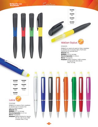 NUEVO 
· Bolígrafos con 
Resaltador Escritura 
3015388 
Plateado 
3015389 
Azul 
3015390 
Negro 
3015391 
Naranja 
NUEVO 
118 
3017891 
Azul 
3017892 
Rojo 
3017893 
Verde 
3017894 
Amarillo 
Idalion Stylus 
ES0435 
Bolígrafo con sistema de apertura Twist y resaltador 
en parafina que no se seca. Tapa y Touch para 
dispositivos con pantalla táctil. 
Material: 
Empaque: Bolsita individual. 1.000 unidades 
en caja de 50 x 30 x 20 cm. 
Peso: 12,5 Kg. 
Medidas: 
Marca: 
13,6 cm de largo. 
Tampografía. 
3015392 
Verde 
3015393 
Rojo 
3015394 
Fucsia 
Bolígrafo con sistema Twist y resaltador 
en parafina que no se seca. Con 
tapa en la parte superior. 
Material: 
ABS. 
14,7 cm de largo. 
Área de Impresión: 4 x 0,7 cm. 
Tampografía. 
PVC. 
Área de Impresión: 2 x 0,8 cm. 
Loira 
ES0368 
Medidas: 
Marca: 
Empaque: 
Bolsita Individual en caja de 
52 x 31 x 20 cm por 1.000 
unidades. Peso: 11 Kg. 
 