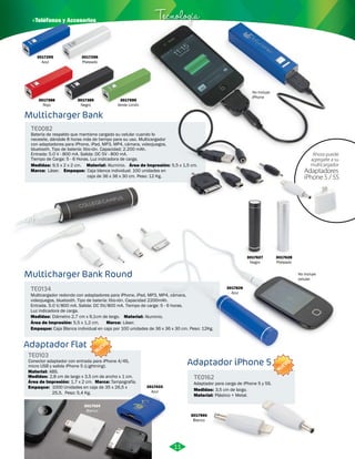 · Teléfonos y Accesorios Tecnología 
3017296 
Plateado 
3017389 
Negro 
3017595 
Verde Limón 
3017388 
Rojo 
Multicharger Bank 
TE0082 
Batería de respaldo que mantiene cargado su celular cuando lo 
necesite, dándole 8 horas más de tiempo para su uso. Multicargador 
con adaptadores para iPhone, iPad, MP3, MP4, cámara, videojuegos, 
bluetooth. Tipo de batería: litio-ión. Capacidad: 2.200 mAh. 
Entrada: 5.0 V - 800 mA. Salida: DC 5V - 800 mA. 
Tiempo de Carga: 5 - 6 Horas. Luz indicadora de carga. 
Material: 
Medidas: 
Marca: 
9,5 x 2 x 2 cm. 
Empaque: 
Aluminio. 
Láser. 
Área de Impresión: 5,5 x 1,5 cm. 
Caja blanca individual. 100 unidades en 
caja de 36 x 36 x 30 cm. Peso: 12 Kg. 
No incluye 
iPhone 
Ahora puede 
agregarle a su 
multicargador 
No incluye 
celular. Multicharger Bank Round 
Adaptador iPhone 5 
Multicargador redondo con adaptadores para iPhone, iPad, MP3, MP4, cámara, 
videojuegos, bluetooth. Tipo de batería: litio-ión. Capacidad 2200mAh. 
Entrada. 5.0 V/800 mA. Salida: DC 5V/800 mA. Tiempo de carga: 5 - 6 horas. 
Luz indicadora de carga. 
Adaptador para carga de iPhone 5 y 5S. 
TE0134 
TE0162 
Material: 
Marca: 
Medidas: 
Medidas: 
Material: 
Área de Impresión: 5,5 x 1,2 cm. 
Empaque: 
Aluminio. 
Láser. 
Diámetro 2,7 cm x 9,1cm de largo. 
3,5 cm de largo. 
Plástico + Metal. 
Caja Blanca individual en caja por 100 unidades de 36 x 36 x 30 cm. Peso: 12Kg. 
3017626 
Azul 
3017627 
Negro 
3017628 
Plateado 
3017960 
Blanco 
Adaptador Flat 
TE0103 
NUEVO 
Conector adaptador con entrada para iPhone 4/4S, 
micro USB y salida iPhone 5 (Lightning). 
Material: 
ABS. 
Medidas: 2,8 cm de largo x 3,5 cm de ancho x 1 cm. 
Área de Impresión: 1,7 x 2 cm. Marca: Tampografía. 
Empaque: 
1000 Unidades en caja de 35 x 26,5 x 
25,5. Peso: 5,4 Kg. 
3017434 
Blanco 
3017433 
Azul 
Adaptadores 
iPhone 5 / 5S 
11 
3017295 
Azul 
NUEVO 
 