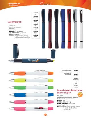 3015826 
Naranja 
3015827 
Amarillo 
3015828 
Verde Limón 
3015829 
NUEVO 
Active el barril del 
resaltador presionando 
la punta en su 
primer uso 
· Bolígrafos con 
Resaltador Escritura 
119 
Luxemburgo 
3007759 
Azul 
3007760 
Vino Tinto 
3007762 
Negro 
3012117 
Azul 
3012118 
Rojo 
3012333 
Plata 
3015218 
Blanco 
ES0245 
Bolígrafo con resaltador. 
Doble tapa. 
Material: 
ABS. 
Medidas: 
Marca: 
Empaque: 
14,2 cm de largo. 
Tampografía. 
Área de Impresión: 5,5 x 0,9 cm. 
Bolsita individual, Caja por 
1.000 unidades. Peso: 15 Kg. 
Azul 
3015830 
Rosado 
Manchester Resaltador 
Blanco Neón 
ES0446 
Bolígrafo plástico con sistema de apertura 
Twist, resaltador reforzado y tapa. 
Material: 
Medidas: 
ABS. 
13,9 cm de largo. 
Área de Impresión: 3cm x 0,6cm 
Marca: 
Empaque: 
Tampografía. 
Bolsita individual. 1.000 unidades 
en caja de 53 x 31 x 20 cm. 
Peso: 14,5 Kg. 
 