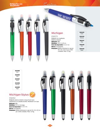 · Bolígrafos con 
Resaltador Escritura 
NUEVO 
Michigan 
ES0273 
Bolígrafo con resaltador. 
Sistema retráctil. 
Material: 
Medidas: 
Área de Impresión: 4 x 0,7 cm 
Marca: 
121 
ABS. 
14,4 x 1,25 cm. 
Tampografía. 
3015145 
Verde 
3015146 
Naranja 
3015147 
Rojo 
3015148 
Azul 
3015149 
Negro 
3015285 
Azul 
3015286 
Rojo 
3015287 
Verde 
3015288 
Naranja 
3015289 
Negro 
Michigan Stylus 
ES0352 
Bolígrafo sistema retrácitl, incluye Touch para 
dispositivos con patallas táctiles. Resaltador con tapa. 
Medidas: 
Marca: 
Empaque: 
Empaque: 
Material: 
14,4 cm de largo. 
Tampografía. 
Bolsita Individual en caja de 52 x 31 x 22 cm 
por 1.000 unidades. Peso: 12 Kg. 
Bolsita Individual en caja de 
52 x 31 x 22 cm por 1.000 
unidades. Peso: 12 Kg. 
ABS. 
Área de Impresión: 4 x 0,7 cm. 
 