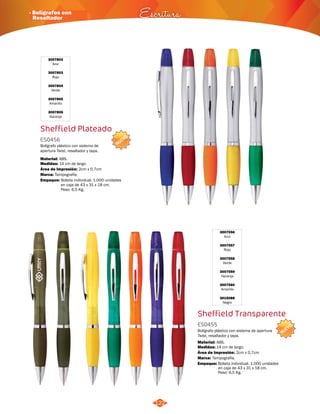 NUEVO 
· Bolígrafos con 
Resaltador Escritura 
NUEVO 
122 
3007556 
Azul 
3007557 
Rojo 
3007558 
Verde 
3007559 
Naranja 
3007560 
Amarillo 
3015088 
Negro 
Sheffield Transparente 
ES0455 
Bolígrafo plástico con sistema de apertura 
Twist, resaltador y tapa. 
Material: 
Medidas: 
ABS. 
14 cm de largo. 
Área de Impresión: 
Marca: 
Empaque: 
Bolsita individual. 1.000 unidades 
en caja de 43 x 31 x 18 cm. 
Peso: 6,5 Kg. 
Sheffield Plateado 
ES0456 
Bolígrafo plástico con sistema de 
apertura Twist, resaltador y tapa. 
Material: 
Medidas: 
ABS. 
14 cm de largo. 
Área de Impresión: 2cm x 0,7cm 
Marca: 
Empaque: 
Tampografía. 
Tampografía. 
Bolsita individual. 1.000 unidades 
en caja de 43 x 31 x 18 cm. 
Peso: 6,5 Kg. 
2cm x 0,7cm 
3007802 
Azul 
3007803 
Rojo 
3007804 
Verde 
3007805 
Amarillo 
3007806 
Naranja 
 