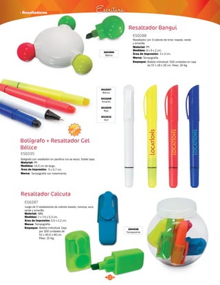 · Resaltadores Escritura 
123 
Resaltador Bangui 
3004599 
Blanco 
ES0288 
Resaltador con 3 colores de tinta: rosada, verde 
y amarilla. 
Material: 
PP. 
Medidas: 
Marca: 
Empaque: 
9 x 9 x 2 cm. 
Tampografía. 
Área de Impresión: 3 x 2 cm. 
Bolsita individual. 500 unidades en caja 
de 57 x 18 x 26 cm. Peso: 16 Kg. 
Bolígrafo + Resaltador Gel 
Bélice 
ES0335 
Boligrafo con resaltador en parafina (no se seca). Doble tapa. 
Material: 
PP. 
Área de Impresión: 5 x 0,7 cm. 
Resaltador Calcuta 
3004538 
Transparente 
ES0287 
Juego de 5 resaltadores de colores rosado, naranja, azul, 
verde y amarillo. 
Material: 
ABS. 
Medidas: 
Área de Impresión: 
7 x 7.5 x 5.3 cm. 
3,5 x 2,2 cm. 
Marca: 
Empaque: 
Tampografía. 
Bolsita individual. Caja 
por 200 unidades de 
52 x 40,5 x 46 cm. 
Peso: 15 Kg. 
Medidas: 
Marca: 
14,5 cm de largo. 
Tampografía con tratamiento. 
3015207 
Blanco 
3015208 
Amarillo 
3015209 
Rojo 
3015210 
Azul 
NUEVO 
 