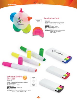 · Resaltadores Escritura 
NUEVO 
124 
Set Resaltadores 
Gel Cube 
ES0465 
Set por 3 resaltadores en parafina. No se secan. 
En estuche plástico. 
Medidas: 
Material: 
11,6 x 4,8 x 1,6 cm. 
ABS. 
Área de Impresión: 
Marca: 
Tampografía. 
Empaque: 
5,5 x 3,8 cm. 
Bolsita individual, 200 unidades en cajas de 
50 x 27 x 20 cm. Peso: 11,5 Kg. 
3017370 
Azul 
3017371 
Rojo 
3017372 
Negro 
Resaltador Cuba 
ES0286 
Resaltador en forma de flor, con 5 colores de 
tinta azul, rosada, naranja, amarilla y verde. 
Material: 
PP. 
Medidas: 
Marca: 
Empaque: 
9,5 x 9,5 x 1,9 cm. 
Tampografía. 
Área de Impresión: 5 x 2,4 cm. 
Bolsita individual. 250 unidades en 
caja de 53 x 52 x 52 cm. 
Peso: 13,5 Kg . 
3004282 
Blanco 
 