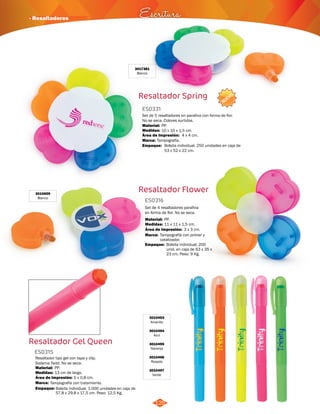 · Resaltadores Escritura 
NUEVO 
Set de 5 resaltadores en parafina con forma de flor. 
No se seca. Colores surtidos. 
Material: 
PP. 
Área de Impresión: 
Marca: 
Empaque: 
Resaltador Flower 
ES0316 
Set de 4 resaltadores parafina 
en forma de flor. No se seca. 
Material: 
PP. 
Medidas: 
Marca: 
Empaque: 
11 x 11 x 1,5 cm. 
Tampografía con primer y 
catalizador. 
Área de Impresión: 3 x 3 cm. 
125 
Bolsita individual. 200 
unid. en caja de 63 x 35 x 
23 cm. Peso: 9 Kg. 
3010659 
Blanco 
Resaltador Gel Queen 
3010493 
Amarillo 
3010494 
Azul 
3010495 
Naranja 
3010496 
Rosado 
3010497 
Resaltador tipo gel con tapa y clip. 
Sistema Twist. No se seca. 
Material: 
PP. 
Medidas: Verde 
Área de Impresión: 5 x 0,8 cm. 
Marca: 
13 cm de largo. 
Tampografía con tratamiento. 
Empaque: 
Bolsita individual. 1.000 unidades en caja de 
57,8 x 29,8 x 17,5 cm. Peso: 12,5 Kg. 
ES0315 
Resaltador Spring 
ES0331 
Medidas: 
10 x 10 x 1,5 cm. 
4 x 4 cm. 
Tampografía. 
Bolsita individual. 250 unidades en caja de 
53 x 52 x 22 cm. 
3017381 
Blanco 
 