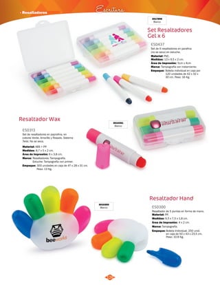 · Resaltadores Escritura 
Set Resaltadores 
Gel x 6 
Set de 6 resaltadores en parafina 
(no se seca) en estuche. 
Material: 
PVC. 
Área de Impresión: 
Resaltador Hand 
3010300 
Blanco ES0300 
126 
Resaltador de 5 puntas en forma de mano. 
Material: 
Medidas: 
PP. 
9,5 x 7,5 x 1,8 cm. 
Área de Impresión: 4 x 2 cm. 
Marca: 
Empaque: 
Tampografía. 
Bolsita Individual. 250 unid. 
en caja de 50 x 43 x 23,5 cm. 
Peso: 10.8 Kg. 
3017896 
Blanco 
ES0437 
Medidas: 
Marca: 
Empaque: 
13 x 9,5 x 2 cm. 
5cm x 4cm 
Tampografía con tratamiento. 
Bolsita individual en caja por 
120 unidades de 42 x 32 x 
30 cm. Peso: 16 Kg. 
Resaltador Wax 
3010261 
Blanco 
ES0313 
Set de resaltadores en paprafina, en 
colores Verde, Amarillo y Rosado. Sistema 
Twist. No se seca. 
Material: 
Medidas: 
Área de Impresión: 6 x 3,8 cm. 
Marca: 
ABS + PP. 
8,7 x 5 x 2 cm. 
Resaltadores: Tampografía. 
Estuche: Tampografía con primer. 
Empaque: 
300 unidades en caja de 47 x 28 x 31 cm. 
Peso: 13 Kg. 
 
