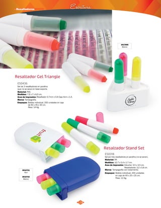 · Resaltadores Escritura 
Set de 3 resalltadores en parafina 
(que no se seca) en base soporte. 
Resaltador 0,7mm x 0,9 Caja 4cm x 1,5. 
128 
Resaltador Stand Set 
Material: 
PVC. 
Área de Impresión: 
3010701 
Azul 
3010702 
Blanco 
ES0318 
Set por tres resaltadores en parafina (no se secan). 
Material: 
Medidas: 
PP. 
10.7 x 5.4 x 1.7 cm. 
Área de Impresión: 
Marca: 
Tampografía con tratamiento. 
Empaque: 
Estuche: 3,5 x 3,5 cm. 
Resaltadores: 3,2 x 0,8 cm. 
Bolsita individual. 200 unidades 
en caja de 40 x 25 x 25 cm. 
Peso: 12 Kg. 
Resaltador Gel Triangle 
3017895 
Blanco 
ES0436 
Medidas: 
Marca: 
Empaque: 
7,6 x 7 x 8,5 cm. 
Tampografía. 
Bolista individual. 200 unidades en caja 
de 60 x 45 x 30 cm. 
Peso: 14 Kg. 
 