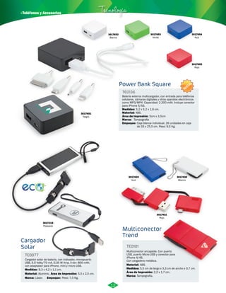 · Teléfonos y Accesorios Tecnología 
Power Bank Square 
TE0136 
Batería externa multicargador, con entrada para teléfonos 
celulares, cámaras digitales y otros aparatos electrónicos 
como MP3/MP4. Capacidad: 2.200 mAh. Incluye conector 
para iPhone 5/5S. 
Medidas: 
Material: 
5,2 x 5,2 x 1,9 cm. 
ABS. 
Área de Impresión: 5cm x 3,5cm 
Marca: 
Empaque: 
Tampografia 
Caja blanca individual. 26 unidades en caja 
de 33 x 25,5 cm. Peso: 9,5 Kg. 
3017651 
Negro 
3017654 
Azul 
3017655 
Rojo 
Cargador 
Solar 
TE0077 
Cargador solar de batería, con indicador, micropuerto 
USB, 5.0 Volts/70 mA, 0.35 W Amp. li-ión: 800 mAh. 
con adaptador para iPhone, mini y micro USB. 
Medidas: 
9,3 x 4,2 x 1,1 cm. 
Material: 
Marca: Empaque: 
Área de Impresión: 5,5 x 2,5 cm. 
Aluminio. 
Láser. Peso: 7,5 Kg. 
3017431 
Rojo 
Multiconector 
Trend 
TE0101 
Multiconector encajable. Con puerto 
USB, puerto Micro-USB y conector para 
iPhone 4/4S. 
Con cargadera metálica. 
Material: 
Medidas: 
Marca: 
ABS. 
5,5 cm de largo x 3,3 cm de ancho x 0,7 cm. 
Tampografía. 
Área de Impresión: 2,2 x 1,7 cm. 
3017652 
Blanco 
3017653 
Verde 
3017215 
Plateado 
3017429 
Azul 
3017430 
Blanco 
12 
NUEVO 
 